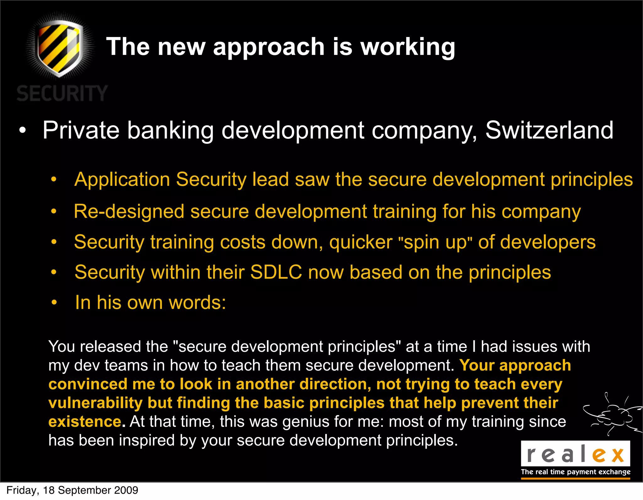 The new approach is working


  • Private banking development company, Switzerland
        • Application Security lead saw the secure development principles
        • Re-designed secure development training for his company
        • Security training costs down, quicker "spin up" of developers
        • Security within their SDLC now based on the principles
        • In his own words:

       You released the "secure development principles" at a time I had issues with
       my dev teams in how to teach them secure development. Your approach
       convinced me to look in another direction, not trying to teach every
       vulnerability but finding the basic principles that help prevent their
       existence. At that time, this was genius for me: most of my training since
       has been inspired by your secure development principles.


Friday, 18 September 2009
 