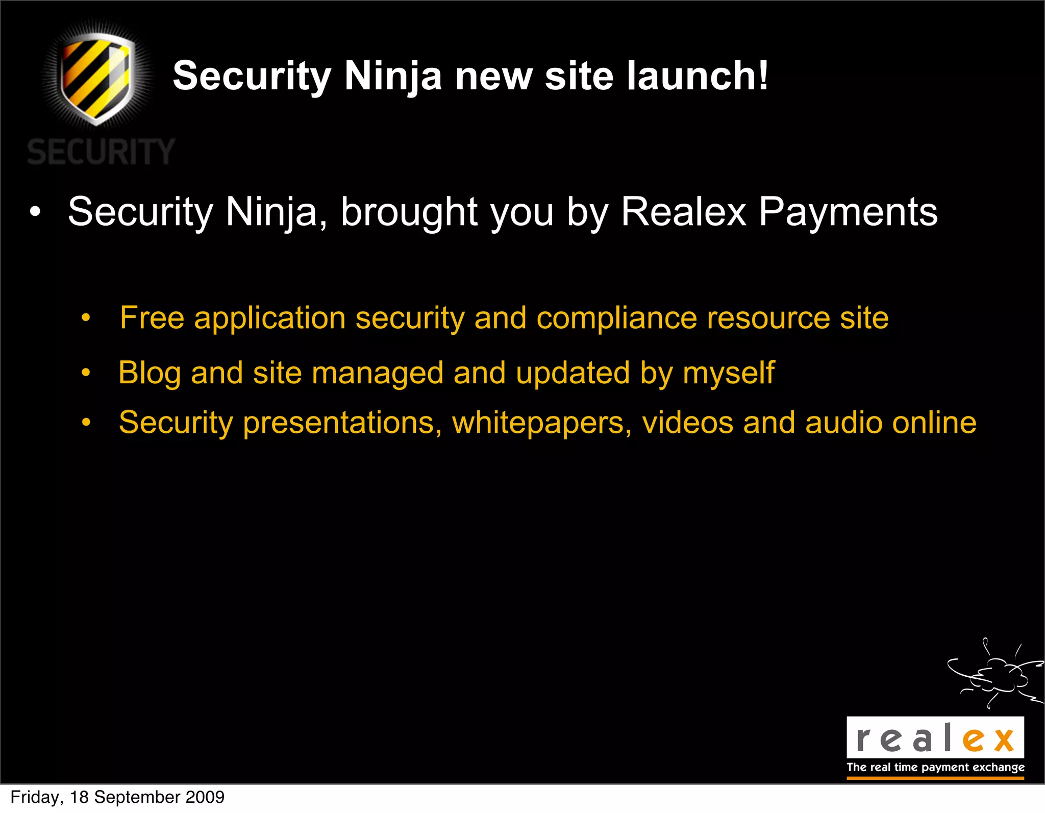 Security Ninja new site launch!


  • Security Ninja, brought you by Realex Payments

        • Free application security and compliance resource site
        • Blog and site managed and updated by myself
        • Security presentations, whitepapers, videos and audio online




Friday, 18 September 2009
 