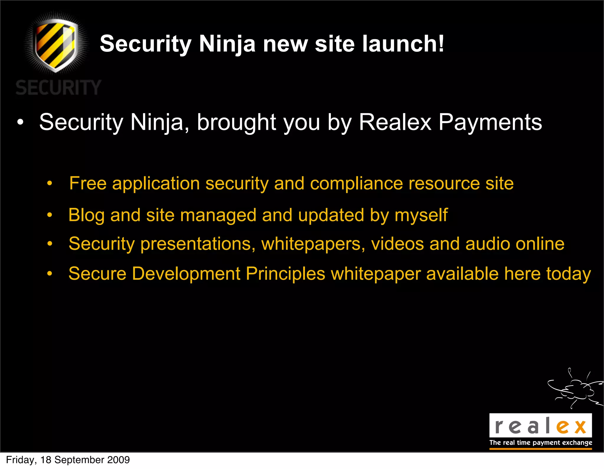 Security Ninja new site launch!


  • Security Ninja, brought you by Realex Payments

        • Free application security and compliance resource site
        • Blog and site managed and updated by myself
        • Security presentations, whitepapers, videos and audio online
        • Secure Development Principles whitepaper available here today




Friday, 18 September 2009
 