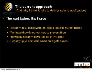 The current approach
                   (And why I think it fails to deliver secure applications)

  • The cart before the horse

        • Security guys tell developers about specific vulnerabilities
        • We hope they figure out how to prevent them
        • Inevitably security flaws end up in live code
        • Security guys complain when data gets stolen




Friday, 18 September 2009
 