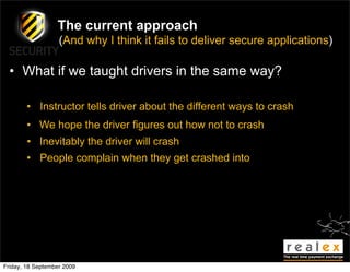 The current approach
                   (And why I think it fails to deliver secure applications)

  • What if we taught drivers in the same way?

        • Instructor tells driver about the different ways to crash
        • We hope the driver figures out how not to crash
        • Inevitably the driver will crash
        • People complain when they get crashed into




Friday, 18 September 2009
 
