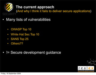 The current approach
                   (And why I think it fails to deliver secure applications)

  • Many lists of vulnerabilities

        • OWASP Top 10
        • White Hat Sec Top 10
        • SANS Top 25
        • Others??


  • != Secure development guidance




Friday, 18 September 2009
 