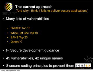 The current approach
                   (And why I think it fails to deliver secure applications)

  • Many lists of vulnerabilities

        • OWASP Top 10
        • White Hat Sec Top 10
        • SANS Top 25
        • Others??


  • != Secure development guidance

  • 45 vulnerabilities, 42 unique names

  • 8 secure coding principles to prevent them
Friday, 18 September 2009
 