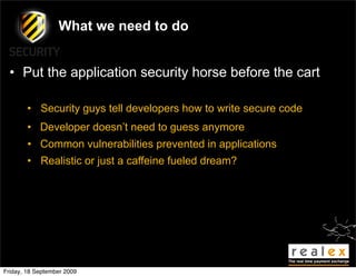 What we need to do


  • Put the application security horse before the cart

        • Security guys tell developers how to write secure code
        • Developer doesn’t need to guess anymore
        • Common vulnerabilities prevented in applications
        • Realistic or just a caffeine fueled dream?




Friday, 18 September 2009
 