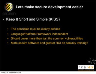 Lets make secure development easier


  • Keep It Short and Simple (KISS)

        • The principles must be clearly defined
        • Language/Platform/Framework independent
        • Should cover more than just the common vulnerabilities
        • More secure software and greater ROI on security training?




Friday, 18 September 2009
 