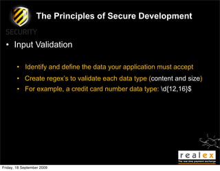 The Principles of Secure Development


  • Input Validation

        • Identify and define the data your application must accept
        • Create regex’s to validate each data type (content and size)
        • For example, a credit card number data type: d{12,16}$




Friday, 18 September 2009
 