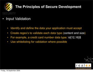 The Principles of Secure Development


  • Input Validation

        • Identify and define the data your application must accept
        • Create regex’s to validate each data type (content and size)
        • For example, a credit card number data type: d{12,16}$
        • Use whitelisting for validation where possible




Friday, 18 September 2009
 