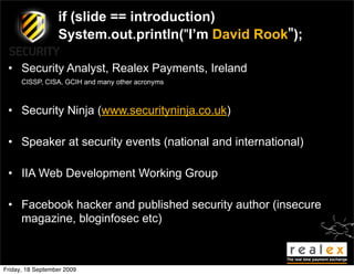 if (slide == introduction)
                  System.out.println("I’m David Rook");

 • Security Analyst, Realex Payments, Ireland
      CISSP, CISA, GCIH and many other acronyms



 • Security Ninja (www.securityninja.co.uk)

 • Speaker at security events (national and international)

 • IIA Web Development Working Group

 • Facebook hacker and published security author (insecure
   magazine, bloginfosec etc)



Friday, 18 September 2009
 