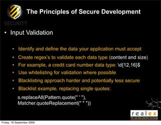 The Principles of Secure Development


  • Input Validation

        • Identify and define the data your application must accept
        • Create regex’s to validate each data type (content and size)
        • For example, a credit card number data type: d{12,16}$
        • Use whitelisting for validation where possible
        • Blacklisting approach harder and potentially less secure
        • Blacklist example, replacing single quotes:
            s.replaceAll(Pattern.quote(" ' "),
            Matcher.quoteReplacement(" " "))


Friday, 18 September 2009
 