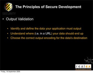 The Principles of Secure Development


  • Output Validation

        • Identify and define the data your application must output
        • Understand where (i.e. in a URL) your data should end up
        • Choose the correct output encoding for the data's destination




Friday, 18 September 2009
 