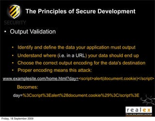 The Principles of Secure Development


  • Output Validation

        • Identify and define the data your application must output
        • Understand where (i.e. in a URL) your data should end up
        • Choose the correct output encoding for the data's destination
        • Proper encoding means this attack:
 www.examplesite.com/home.html?day=<script>alert(document.cookie)</script>

            Becomes:
         day=%3Cscript%3Ealert%28document.cookie%29%3C/script%3E




Friday, 18 September 2009
 
