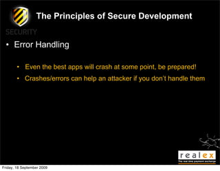 The Principles of Secure Development


  • Error Handling

        • Even the best apps will crash at some point, be prepared!
        • Crashes/errors can help an attacker if you don’t handle them




Friday, 18 September 2009
 