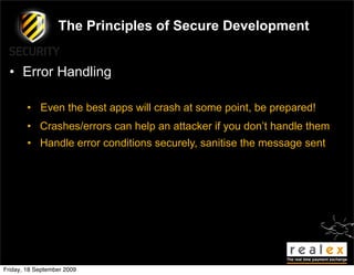 The Principles of Secure Development


  • Error Handling

        • Even the best apps will crash at some point, be prepared!
        • Crashes/errors can help an attacker if you don’t handle them
        • Handle error conditions securely, sanitise the message sent




Friday, 18 September 2009
 