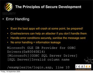 The Principles of Secure Development


  • Error Handling

        • Even the best apps will crash at some point, be prepared!
        • Crashes/errors can help an attacker if you don’t handle them
        • Handle error conditions securely, sanitise the message sent
        • No error handling = information leakage
        Microsoft OLE DB Provider for ODBC
        Drivers(0x80040E14)
        [Microsoft][ODBC SQL Server Driver]
        [SQL Server]Invalid column name

        /examplesite/login.asp, line 10
Friday, 18 September 2009
 