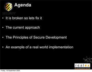 Agenda

 • It is broken so lets fix it

 • The current approach

 • The Principles of Secure Development

 • An example of a real world implementation




Friday, 18 September 2009
 