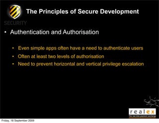 The Principles of Secure Development


  • Authentication and Authorisation

        • Even simple apps often have a need to authenticate users
        • Often at least two levels of authorisation
        • Need to prevent horizontal and vertical privilege escalation




Friday, 18 September 2009
 
