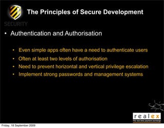 The Principles of Secure Development


  • Authentication and Authorisation

        • Even simple apps often have a need to authenticate users
        • Often at least two levels of authorisation
        • Need to prevent horizontal and vertical privilege escalation
        • Implement strong passwords and management systems




Friday, 18 September 2009
 