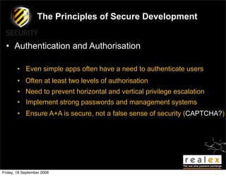 The Principles of Secure Development


  • Authentication and Authorisation

        • Even simple apps often have a need to authenticate users
        • Often at least two levels of authorisation
        • Need to prevent horizontal and vertical privilege escalation
        • Implement strong passwords and management systems
        • Ensure A+A is secure, not a false sense of security (CAPTCHA?)




Friday, 18 September 2009
 