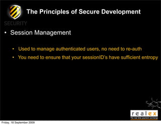 The Principles of Secure Development


  • Session Management

        • Used to manage authenticated users, no need to re-auth
        • You need to ensure that your sessionID’s have sufficient entropy




Friday, 18 September 2009
 