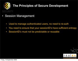 The Principles of Secure Development


  • Session Management

        • Used to manage authenticated users, no need to re-auth
        • You need to ensure that your sessionID’s have sufficient entropy
        • SessionID’s must not be predictable or reusable




Friday, 18 September 2009
 
