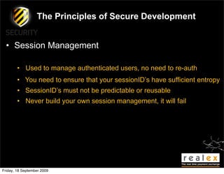 The Principles of Secure Development


  • Session Management

        • Used to manage authenticated users, no need to re-auth
        • You need to ensure that your sessionID’s have sufficient entropy
        • SessionID’s must not be predictable or reusable
        • Never build your own session management, it will fail




Friday, 18 September 2009
 
