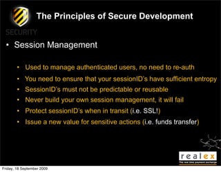 The Principles of Secure Development


  • Session Management

        • Used to manage authenticated users, no need to re-auth
        • You need to ensure that your sessionID’s have sufficient entropy
        • SessionID’s must not be predictable or reusable
        • Never build your own session management, it will fail
        • Protect sessionID’s when in transit (i.e. SSL!)
        • Issue a new value for sensitive actions (i.e. funds transfer)




Friday, 18 September 2009
 