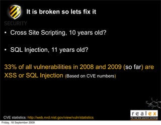 It is broken so lets fix it


  • Cross Site Scripting, 10 years old?

  • SQL Injection, 11 years old?

  33% of all vulnerabilities in 2008 and 2009 (so far) are
  XSS or SQL Injection (Based on CVE numbers)




 CVE statistics: http://web.nvd.nist.gov/view/vuln/statistics
Friday, 18 September 2009
 