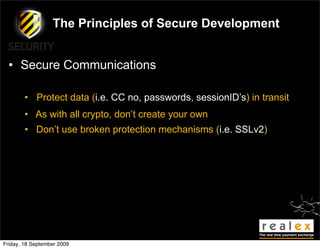 The Principles of Secure Development


  • Secure Communications

        • Protect data (i.e. CC no, passwords, sessionID’s) in transit
        • As with all crypto, don’t create your own
        • Don’t use broken protection mechanisms (i.e. SSLv2)




Friday, 18 September 2009
 