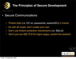 The Principles of Secure Development


  • Secure Communications

        • Protect data (i.e. CC no, passwords, sessionID’s) in transit
        • As with all crypto, don’t create your own
        • Don’t use broken protection mechanisms (i.e. SSLv2)
        • Don’t just use SSL/TLS for logon pages, protect the session!




Friday, 18 September 2009
 