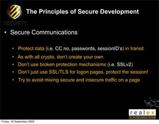 The Principles of Secure Development


  • Secure Communications

        • Protect data (i.e. CC no, passwords, sessionID’s) in transit
        • As with all crypto, don’t create your own
        • Don’t use broken protection mechanisms (i.e. SSLv2)
        • Don’t just use SSL/TLS for logon pages, protect the session!
        • Try to avoid mixing secure and insecure traffic on a page




Friday, 18 September 2009
 