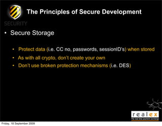 The Principles of Secure Development


  • Secure Storage

        • Protect data (i.e. CC no, passwords, sessionID’s) when stored
        • As with all crypto, don’t create your own
        • Don’t use broken protection mechanisms (i.e. DES)




Friday, 18 September 2009
 