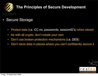 The Principles of Secure Development


  • Secure Storage

        • Protect data (i.e. CC no, passwords, sessionID’s) when stored
        • As with all crypto, don’t create your own
        • Don’t use broken protection mechanisms (i.e. DES)
        • Don’t store data in places where you can’t confidently secure it




Friday, 18 September 2009
 