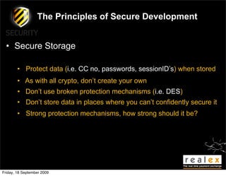 The Principles of Secure Development


  • Secure Storage

        • Protect data (i.e. CC no, passwords, sessionID’s) when stored
        • As with all crypto, don’t create your own
        • Don’t use broken protection mechanisms (i.e. DES)
        • Don’t store data in places where you can’t confidently secure it
        • Strong protection mechanisms, how strong should it be?




Friday, 18 September 2009
 