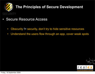 The Principles of Secure Development


  • Secure Resource Access

        • Obscurity != security, don’t try to hide sensitive resources
        • Understand the users flow through an app, cover weak spots




Friday, 18 September 2009
 