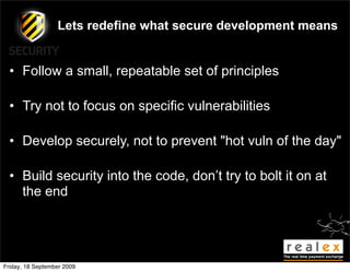Lets redefine what secure development means


  • Follow a small, repeatable set of principles

  • Try not to focus on specific vulnerabilities

  • Develop securely, not to prevent "hot vuln of the day"

  • Build security into the code, don’t try to bolt it on at
    the end




Friday, 18 September 2009
 