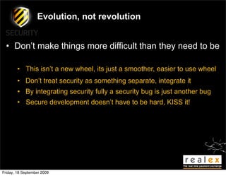 Evolution, not revolution


  • Don’t make things more difficult than they need to be

        • This isn’t a new wheel, its just a smoother, easier to use wheel
        • Don’t treat security as something separate, integrate it
        • By integrating security fully a security bug is just another bug
        • Secure development doesn’t have to be hard, KISS it!




Friday, 18 September 2009
 