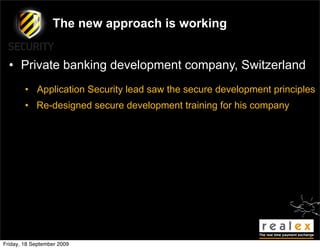 The new approach is working


  • Private banking development company, Switzerland
        • Application Security lead saw the secure development principles
        • Re-designed secure development training for his company




Friday, 18 September 2009
 