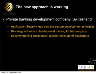 The new approach is working


  • Private banking development company, Switzerland
        • Application Security lead saw the secure development principles
        • Re-designed secure development training for his company
        • Security training costs down, quicker "spin up" of developers




Friday, 18 September 2009
 