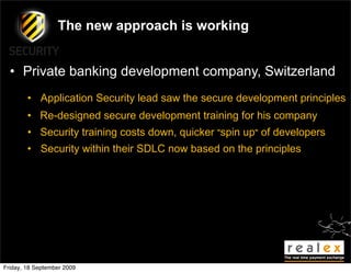The new approach is working


  • Private banking development company, Switzerland
        • Application Security lead saw the secure development principles
        • Re-designed secure development training for his company
        • Security training costs down, quicker "spin up" of developers
        • Security within their SDLC now based on the principles




Friday, 18 September 2009
 
