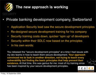 The new approach is working


  • Private banking development company, Switzerland
        • Application Security lead saw the secure development principles
        • Re-designed secure development training for his company
        • Security training costs down, quicker "spin up" of developers
        • Security within their SDLC now based on the principles
        • In his own words:

       You released the "secure development principles" at a time I had issues with
       my dev teams in how to teach them secure development. Your approach
       convinced me to look in another direction, not trying to teach every
       vulnerability but finding the basic principles that help prevent their
       existence. At that time, this was genius for me: most of my training since
       has been inspired by your secure development principles.


Friday, 18 September 2009
 