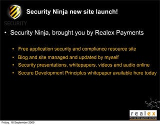 Security Ninja new site launch!


  • Security Ninja, brought you by Realex Payments

        • Free application security and compliance resource site
        • Blog and site managed and updated by myself
        • Security presentations, whitepapers, videos and audio online
        • Secure Development Principles whitepaper available here today




Friday, 18 September 2009
 