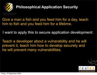 Philosophical Application Security


 Give a man a fish and you feed him for a day, teach
 him to fish and you feed him for a lifetime.

  I want to apply this to secure application development:

 Teach a developer about a vulnerability and he will
 prevent it, teach him how to develop securely and
 he will prevent many vulnerabilities.




Friday, 18 September 2009
 