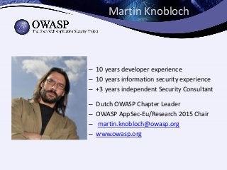 Martin Knobloch
– 10 years developer experience
– 10 years information security experience
– +3 years independent Security Consultant
– Dutch OWASP Chapter Leader
– OWASP AppSec-Eu/Research 2015 Chair
– martin.knobloch@owasp.org
– www.owasp.org
 