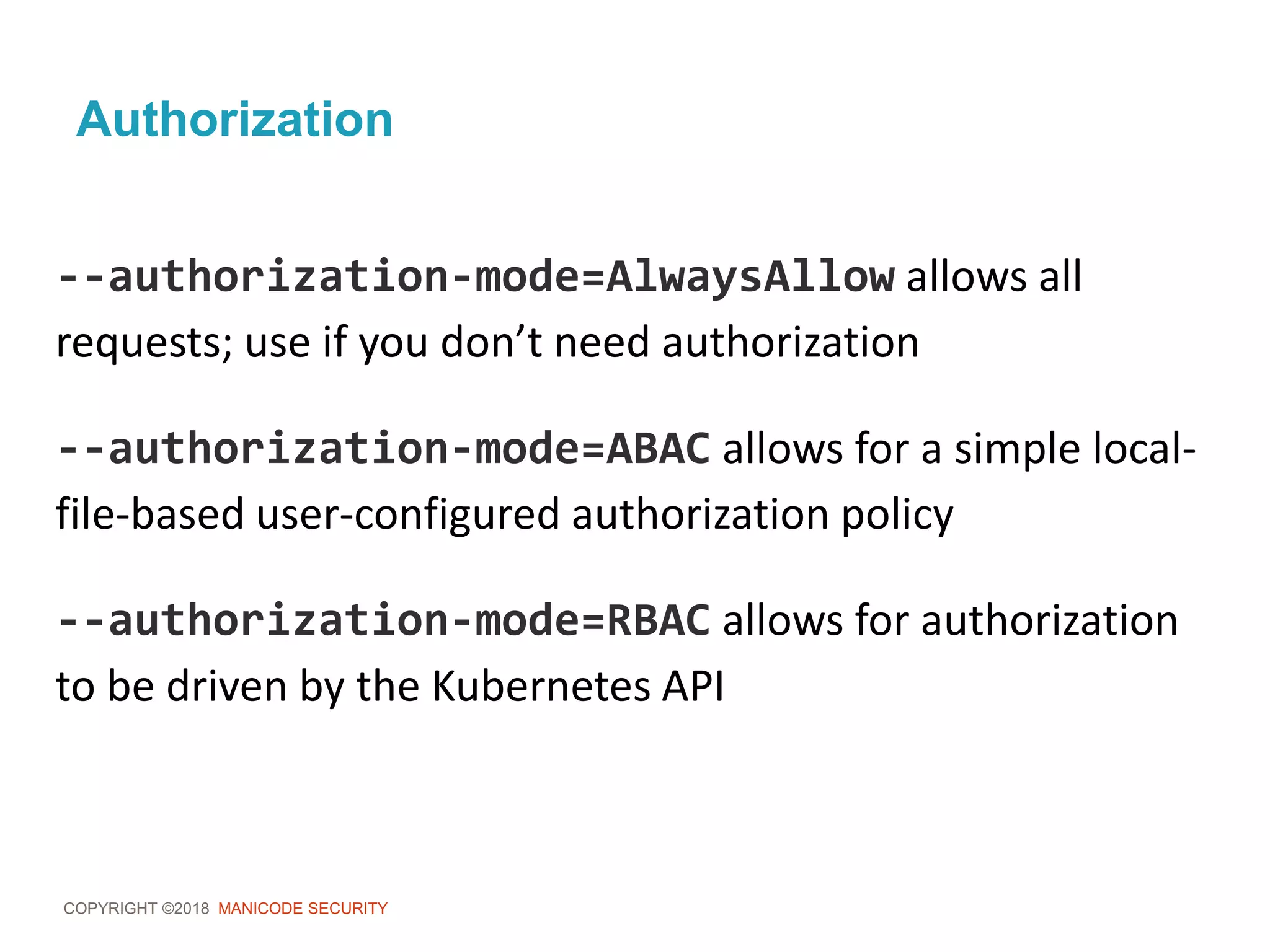 COPYRIGHT ©2018 MANICODE SECURITY
Authorization
--authorization-mode=AlwaysAllow allows all
requests; use if you don’t need authorization
--authorization-mode=ABAC allows for a simple local-
file-based user-configured authorization policy
--authorization-mode=RBAC allows for authorization
to be driven by the Kubernetes API
 
