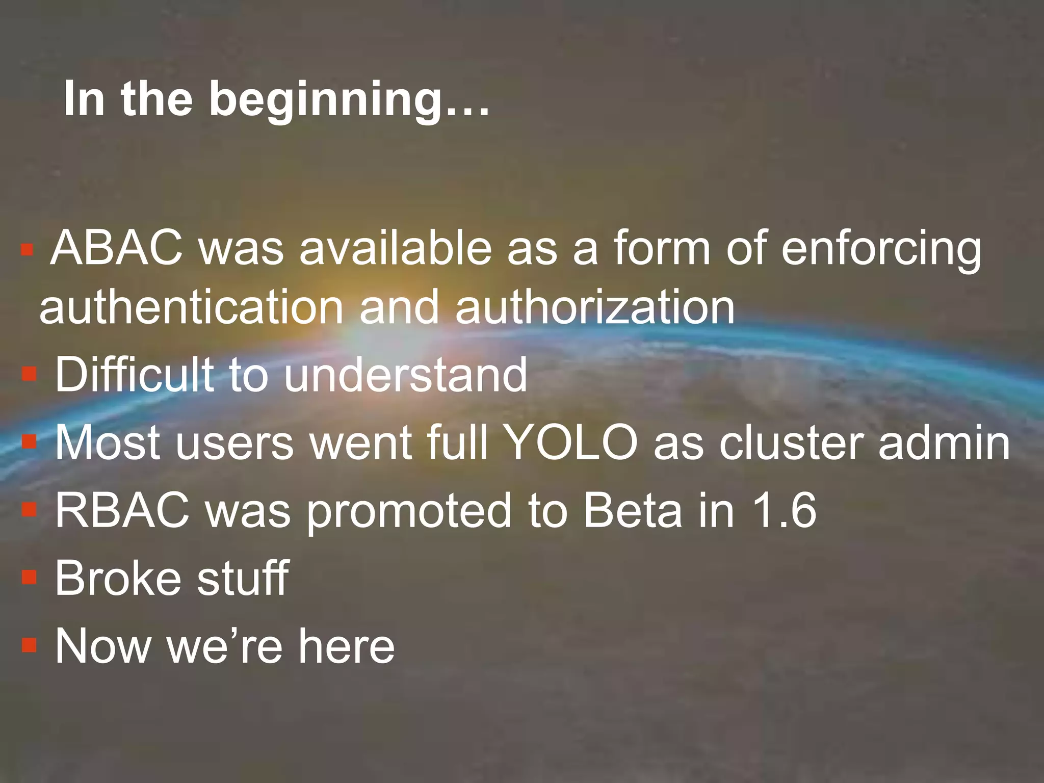 COPYRIGHT ©2018 MANICODE SECURITY
In the beginning…
 ABAC was available as a form of enforcing
authentication and authorization
 Difficult to understand
 Most users went full YOLO as cluster admin
 RBAC was promoted to Beta in 1.6
 Broke stuff
 Now we’re here
 