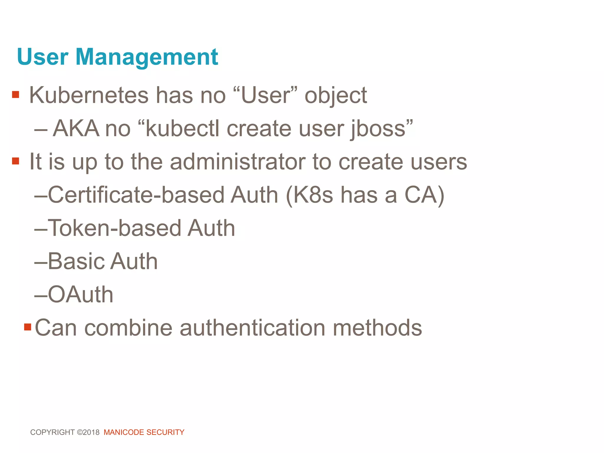COPYRIGHT ©2018 MANICODE SECURITY
User Management
 Kubernetes has no “User” object
– AKA no “kubectl create user jboss”
 It is up to the administrator to create users
–Certificate-based Auth (K8s has a CA)
–Token-based Auth
–Basic Auth
–OAuth
Can combine authentication methods
 