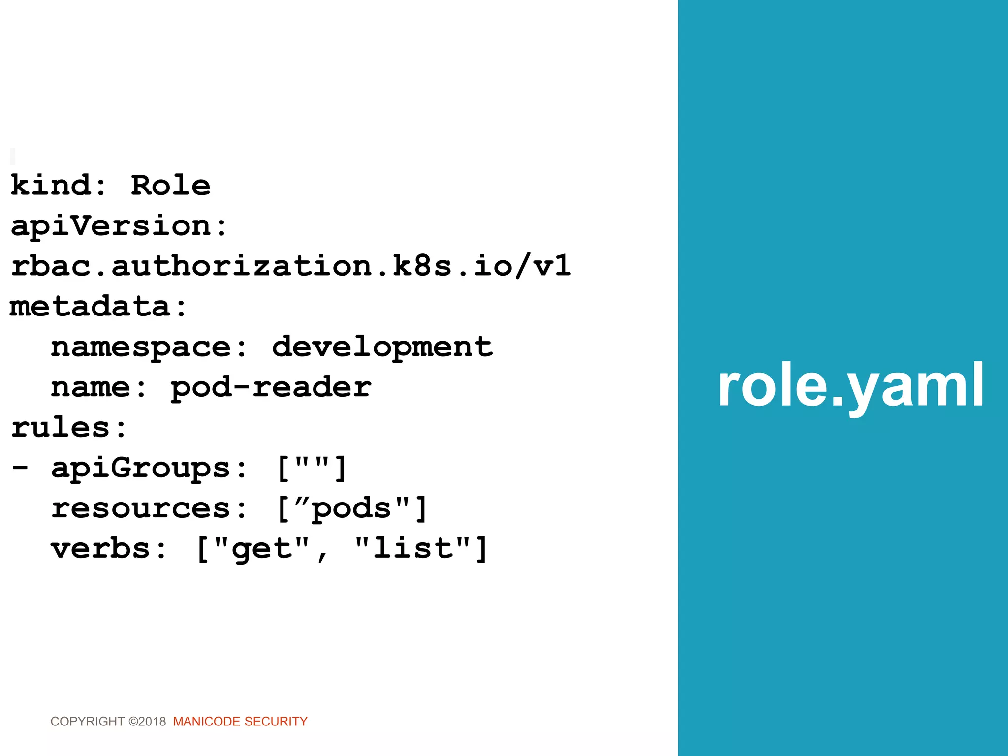COPYRIGHT ©2018 MANICODE SECURITY
role.yaml
kind: Role
apiVersion:
rbac.authorization.k8s.io/v1
metadata:
namespace: development
name: pod-reader
rules:
- apiGroups: [""]
resources: [”pods"]
verbs: ["get", "list"]
 