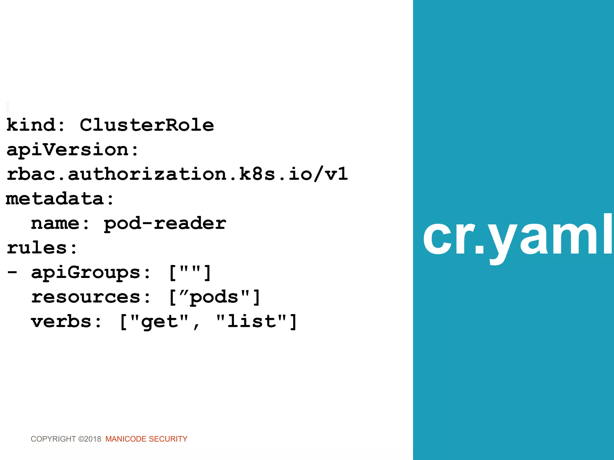 COPYRIGHT ©2018 MANICODE SECURITY
cr.yaml
kind: ClusterRole
apiVersion:
rbac.authorization.k8s.io/v1
metadata:
name: pod-reader
rules:
- apiGroups: [""]
resources: [”pods"]
verbs: ["get", "list"]
 