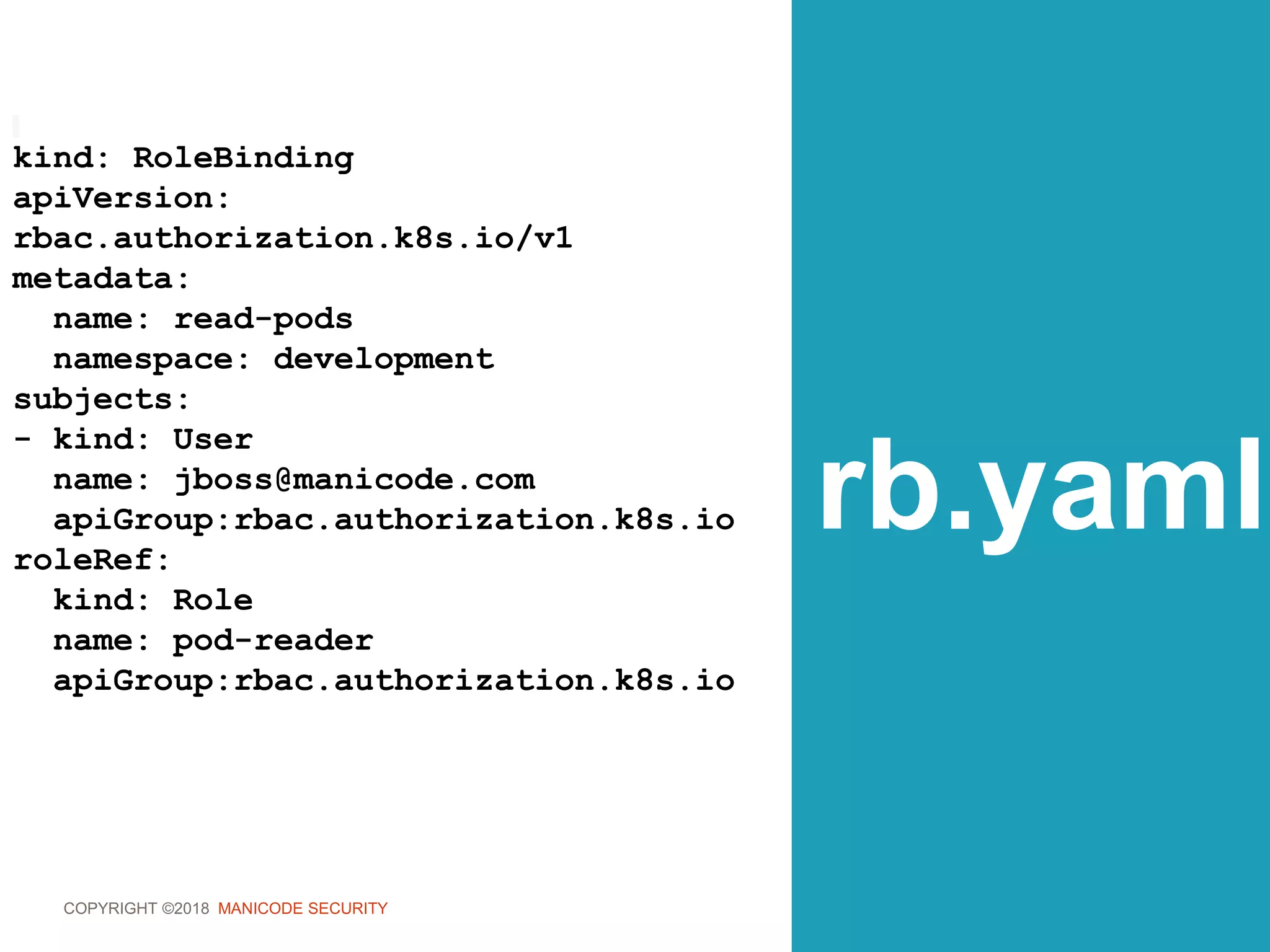 COPYRIGHT ©2018 MANICODE SECURITY
rb.yaml
kind: RoleBinding
apiVersion:
rbac.authorization.k8s.io/v1
metadata:
name: read-pods
namespace: development
subjects:
- kind: User
name: jboss@manicode.com
apiGroup:rbac.authorization.k8s.io
roleRef:
kind: Role
name: pod-reader
apiGroup:rbac.authorization.k8s.io
 