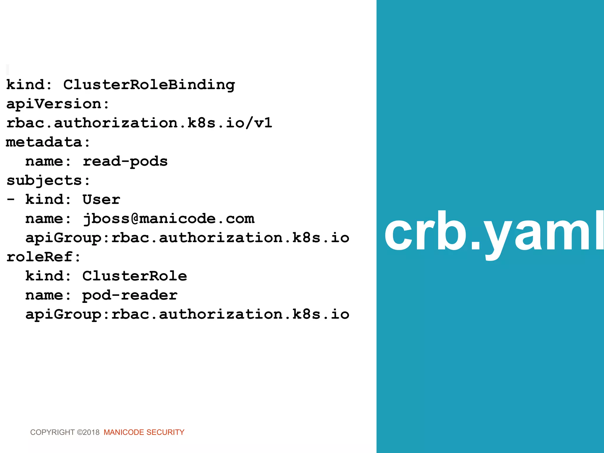 COPYRIGHT ©2018 MANICODE SECURITY
crb.yaml
kind: ClusterRoleBinding
apiVersion:
rbac.authorization.k8s.io/v1
metadata:
name: read-pods
subjects:
- kind: User
name: jboss@manicode.com
apiGroup:rbac.authorization.k8s.io
roleRef:
kind: ClusterRole
name: pod-reader
apiGroup:rbac.authorization.k8s.io
 